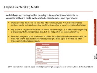 Object-Oriented(OO) Model
A database, according to this paradigm, is a collection of objects, or
reusable software parts, with related characteristics and operations.
• Object-oriented databases are classified into numerous types: A multimedia database
contains media, such as photos, that would be impossible to store in a relational database.
• Any object in a hypertext database can link to any other object. It is effective for organizing
a large amount of heterogeneous data, but it is not perfect for numerical analysis.
• Because it integrates but is not limited to tables, the object-oriented database model is the
most well-known post-relational database paradigm. These types of models are often
known as hybrid database models.
OODs are most often used with object-oriented programming languages like Java, Kotlin, C#, Node JS (React), and Swift.
Data
Database
Management
Systems
Dr. Jay Sarraf, School of Computer Engineering, KIIT Deemed to be University
Dr. Jay Sarraf, School of Computer Engineering, KIIT Deemed to be University
D. Jay Sarraf, School of Computer Engineering, KIIT Deemed to be University
 