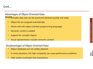 Cont…
• Complex data sets can be saved and retrieved quickly and easily.
• Object IDs are assigned automatically.
• Works well with object-oriented programming languages.
• Semantic content is added
• Support for complex objects
• Visual representation includes semantic content
Advantages of Object Oriented Data
Model
Disadvantages of Object Oriented Data
Model
• Object databases are not widely adopted.
• In some situations, the high complexity can cause performance problems.
• High system overheads slow transactions.
Data
Database
Management
Systems
Dr. Jay Sarraf, School of Computer Engineering, KIIT Deemed to be University
Dr. Jay Sarraf, School of Computer Engineering, KIIT Deemed to be University
Dr. Jay Sarraf, School of Computer Engineering, KIIT Deemed to be University
 