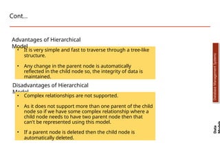 Cont…
• It is very simple and fast to traverse through a tree-like
structure.
• Any change in the parent node is automatically
reflected in the child node so, the integrity of data is
maintained.
Advantages of Hierarchical
Model
Disadvantages of Hierarchical
Model
• Complex relationships are not supported.
• As it does not support more than one parent of the child
node so if we have some complex relationship where a
child node needs to have two parent node then that
can't be represented using this model.
• If a parent node is deleted then the child node is
automatically deleted.
Data
Database
Management
Systems
Dr. Jay Sarraf, School of Computer Engineering, KIIT Deemed to be University
Dr. Jay Sarraf, School of Computer Engineering, KIIT Deemed to be University
 