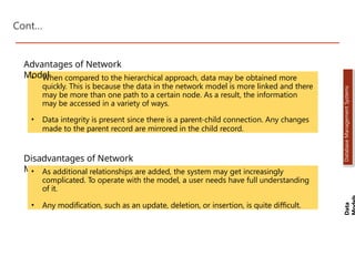 Cont…
• When compared to the hierarchical approach, data may be obtained more
quickly. This is because the data in the network model is more linked and there
may be more than one path to a certain node. As a result, the information
may be accessed in a variety of ways.
• Data integrity is present since there is a parent-child connection. Any changes
made to the parent record are mirrored in the child record.
Advantages of Network
Model
Disadvantages of Network
Model
• As additional relationships are added, the system may get increasingly
complicated. To operate with the model, a user needs have full understanding
of it.
• Any modification, such as an update, deletion, or insertion, is quite difficult.
Data
Database
Management
Systems
Dr. Jay Sarraf, School of Computer Engineering, KIIT Deemed to be University
Dr. Jay Sarraf, School of Computer Engineering, KIIT Deemed to be University
Dr. Jay Sarraf, School of Computer Engineering, KIIT Deemed to be University
 