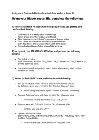 Assignment: Creating Table Relationships & Data Models in Power BI
Using your Bigbox report file, complete the following:
1) Recreate all table relationships (using any method you prefer), and
confirm the following:
• Cardinality is 1-to-Many for all relationships
• Filters are all One-Way (no two-way filters)
• Filter direction correctly flows "downstream" to data tables
• Data tables are not connected directly to one another
• Both data tables are connected to all valid (Dim) tables
• Product-related tables follow a snowflake schema
2) Navigate to the RELATIONSHIPS view, and perform the following
actions:
• Right-click to delete
each relationship between Fact_Sales, Dim_Customer and Dim_Calendar (in
cluding both date fields)
• Use the Manage Relationships tool to delete all remaining relationships
between all tables
3) Return to the REPORT view, and complete the following:
• Edit (or insert) the matrix visual to show ReturnQuantity (values)
by CategoryName (rows) from the Dim_Product_Category table
• Which category saw the highest volume of returns? How many?
• Replace CategoryName with Year from the Dim_Calendar table
• How many returns do you see in 2015 vs. 2016?
• Replace Year with FullName from the Dim_Customer table
• What do you see, and why?
• Update the matrix to show
both OrderQuantity and ReturnQuantity (values) by ProductKey (rows) from
the Dim_Product table
• What was the total OrderQuantity for Product #338?
 