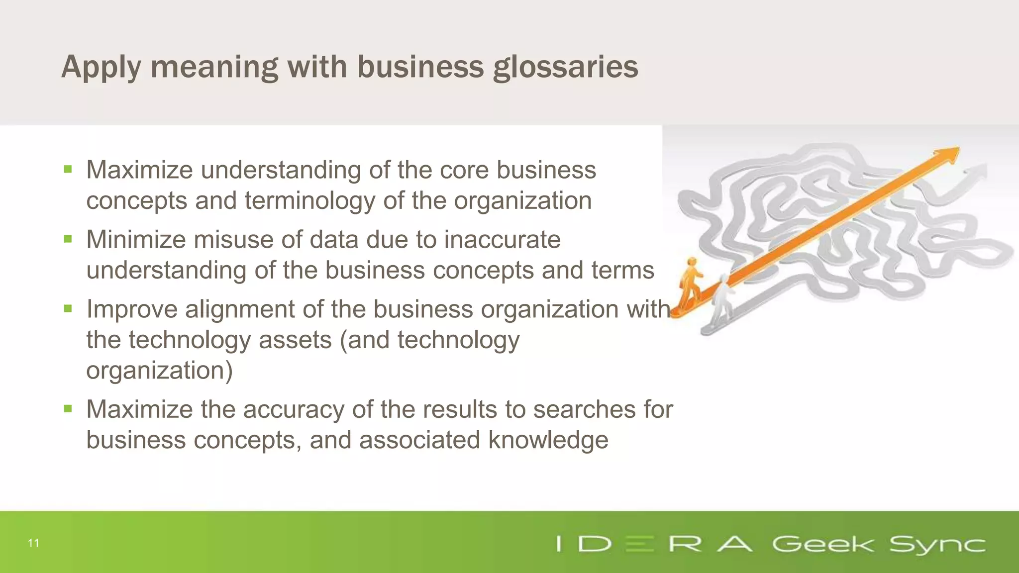 11
Apply meaning with business glossaries
 Maximize understanding of the core business
concepts and terminology of the organization
 Minimize misuse of data due to inaccurate
understanding of the business concepts and terms
 Improve alignment of the business organization with
the technology assets (and technology
organization)
 Maximize the accuracy of the results to searches for
business concepts, and associated knowledge
 
