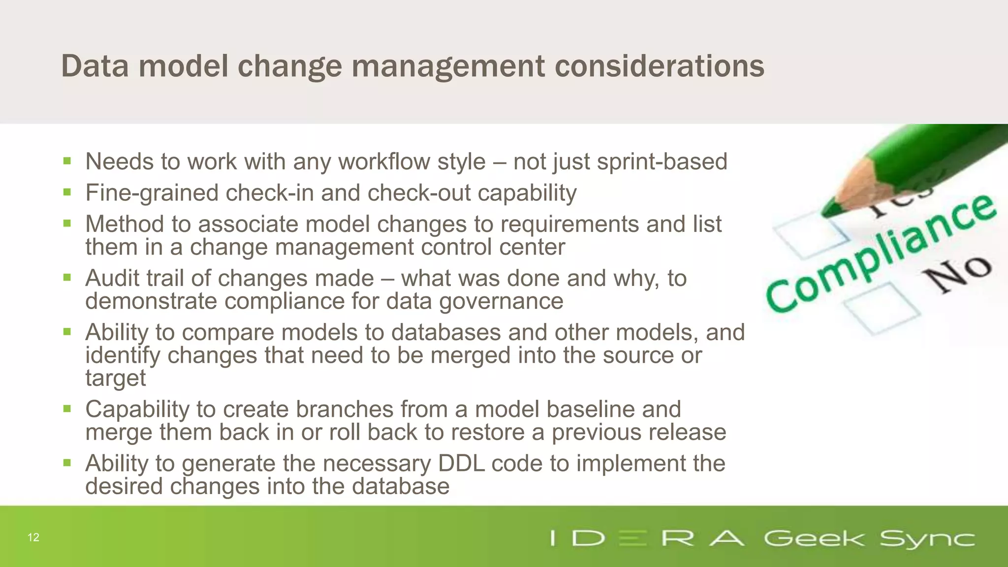 12
Data model change management considerations
 Needs to work with any workflow style – not just sprint-based
 Fine-grained check-in and check-out capability
 Method to associate model changes to requirements and list
them in a change management control center
 Audit trail of changes made – what was done and why, to
demonstrate compliance for data governance
 Ability to compare models to databases and other models, and
identify changes that need to be merged into the source or
target
 Capability to create branches from a model baseline and
merge them back in or roll back to restore a previous release
 Ability to generate the necessary DDL code to implement the
desired changes into the database
 
