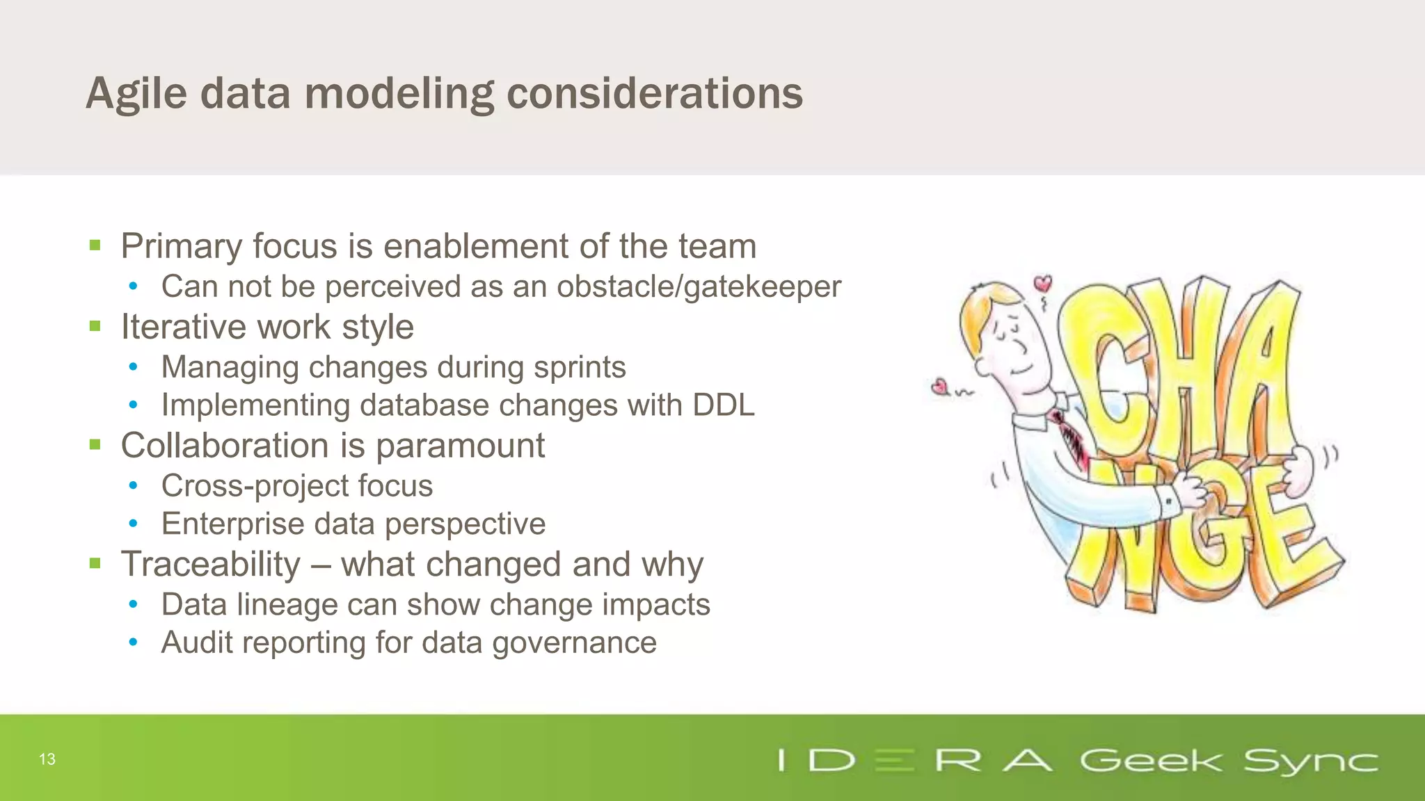 13
Agile data modeling considerations
 Primary focus is enablement of the team
• Can not be perceived as an obstacle/gatekeeper
 Iterative work style
• Managing changes during sprints
• Implementing database changes with DDL
 Collaboration is paramount
• Cross-project focus
• Enterprise data perspective
 Traceability – what changed and why
• Data lineage can show change impacts
• Audit reporting for data governance
 