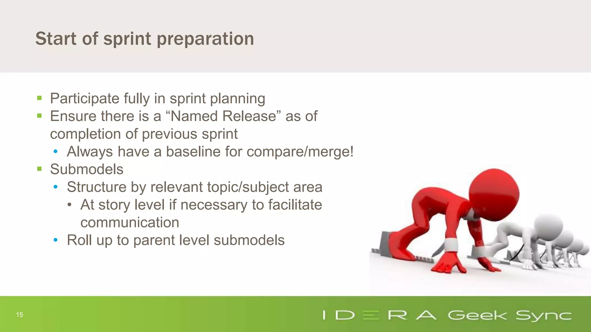 15
Start of sprint preparation
 Participate fully in sprint planning
 Ensure there is a “Named Release” as of
completion of previous sprint
• Always have a baseline for compare/merge!
 Submodels
• Structure by relevant topic/subject area
• At story level if necessary to facilitate
communication
• Roll up to parent level submodels
 