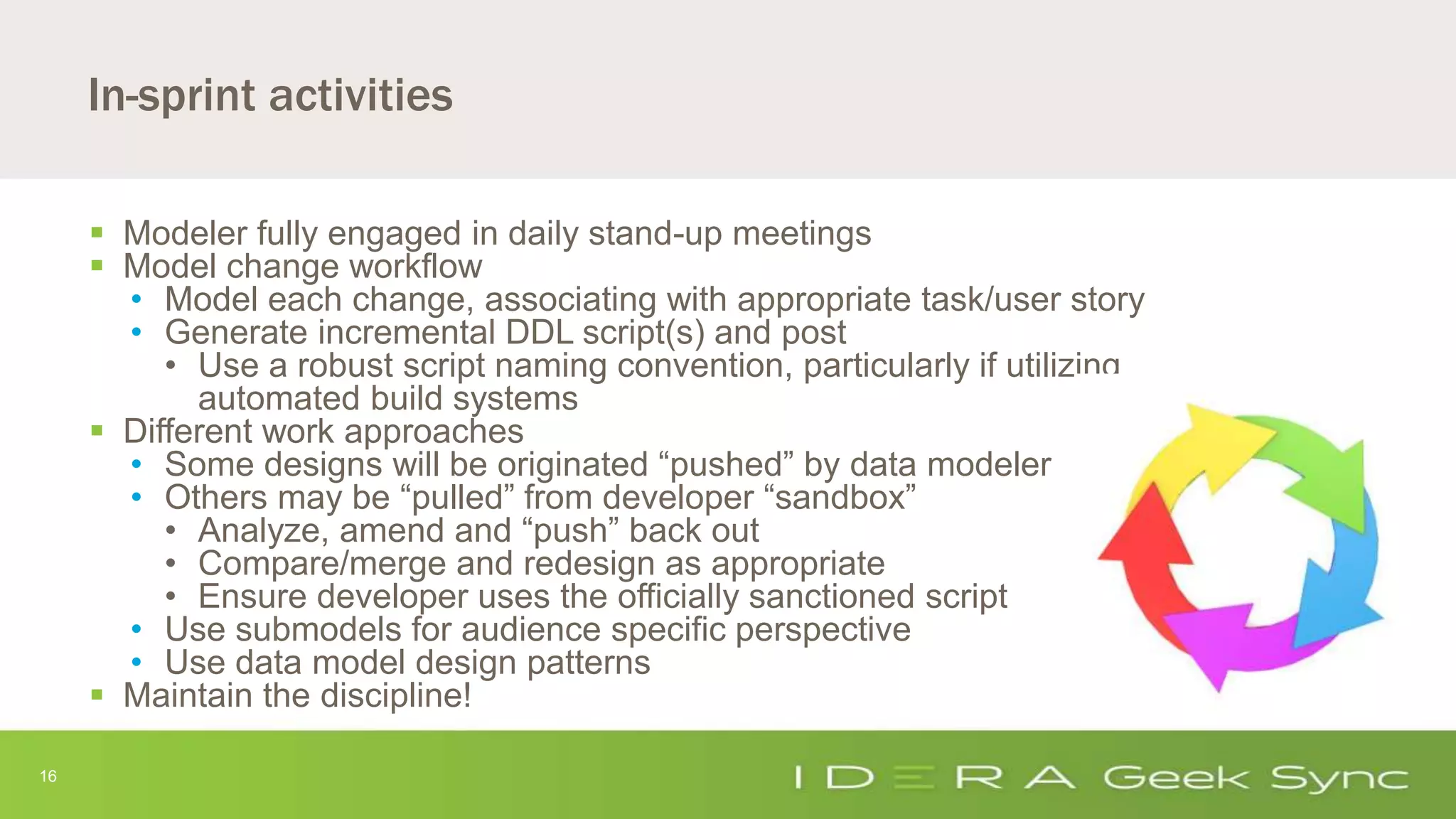16
In-sprint activities
 Modeler fully engaged in daily stand-up meetings
 Model change workflow
• Model each change, associating with appropriate task/user story
• Generate incremental DDL script(s) and post
• Use a robust script naming convention, particularly if utilizing
automated build systems
 Different work approaches
• Some designs will be originated “pushed” by data modeler
• Others may be “pulled” from developer “sandbox”
• Analyze, amend and “push” back out
• Compare/merge and redesign as appropriate
• Ensure developer uses the officially sanctioned script
• Use submodels for audience specific perspective
• Use data model design patterns
 Maintain the discipline!
 