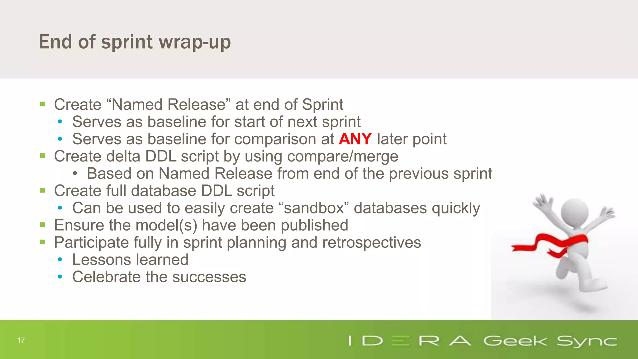 17
End of sprint wrap-up
 Create “Named Release” at end of Sprint
• Serves as baseline for start of next sprint
• Serves as baseline for comparison at ANY later point
 Create delta DDL script by using compare/merge
• Based on Named Release from end of the previous sprint
 Create full database DDL script
• Can be used to easily create “sandbox” databases quickly
 Ensure the model(s) have been published
 Participate fully in sprint planning and retrospectives
• Lessons learned
• Celebrate the successes
 