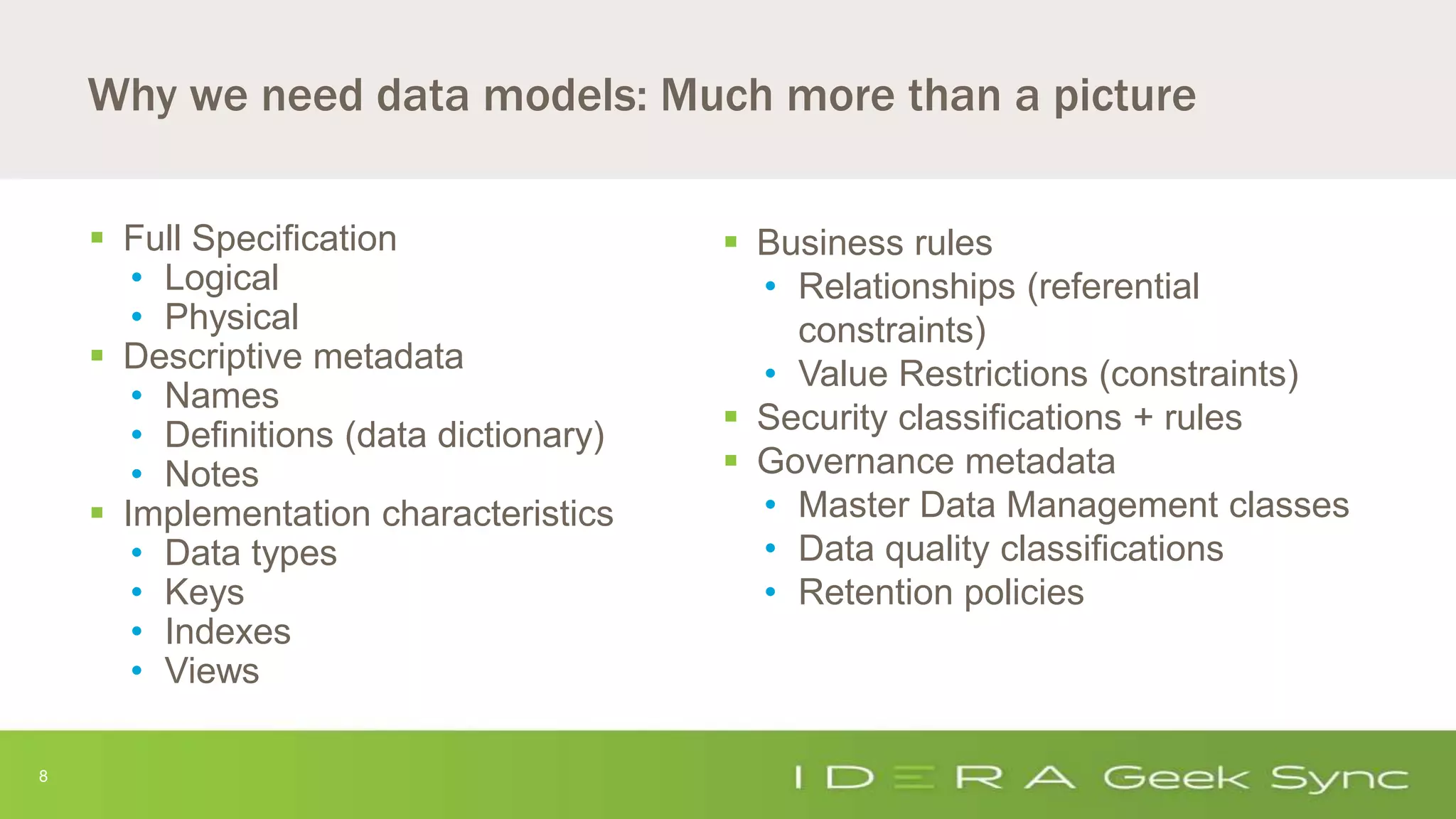 8
Why we need data models: Much more than a picture
 Full Specification
• Logical
• Physical
 Descriptive metadata
• Names
• Definitions (data dictionary)
• Notes
 Implementation characteristics
• Data types
• Keys
• Indexes
• Views
 Business rules
• Relationships (referential
constraints)
• Value Restrictions (constraints)
 Security classifications + rules
 Governance metadata
• Master Data Management classes
• Data quality classifications
• Retention policies
 