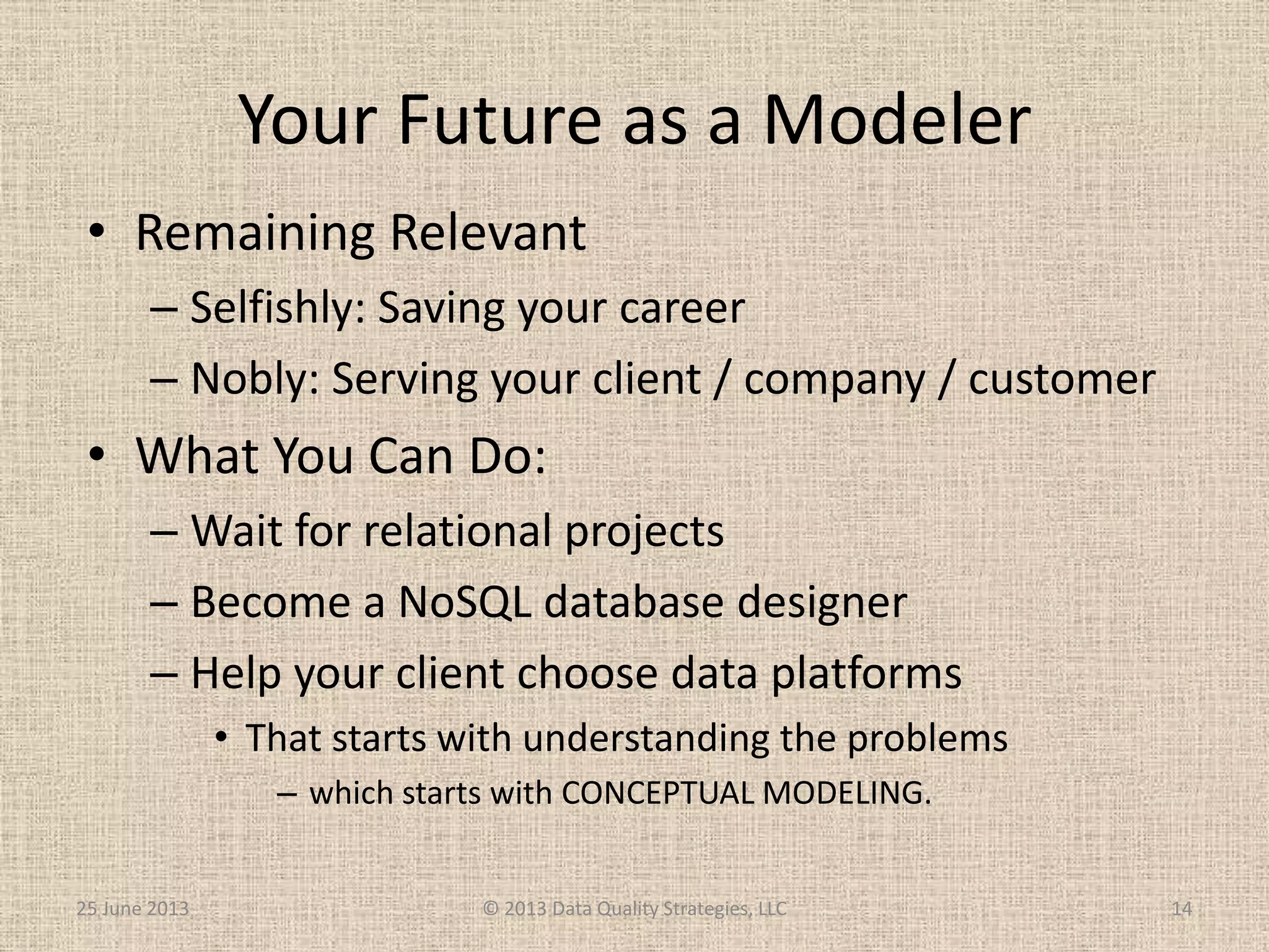 Your Future as a Modeler
25 June 2013 © 2013 Data Quality Strategies, LLC 14
• Remaining Relevant
– Selfishly: Saving your career
– Nobly: Serving your client / company / customer
• What You Can Do:
– Wait for relational projects
– Become a NoSQL database designer
– Help your client choose data platforms
• That starts with understanding the problems
– which starts with CONCEPTUAL MODELING.
 