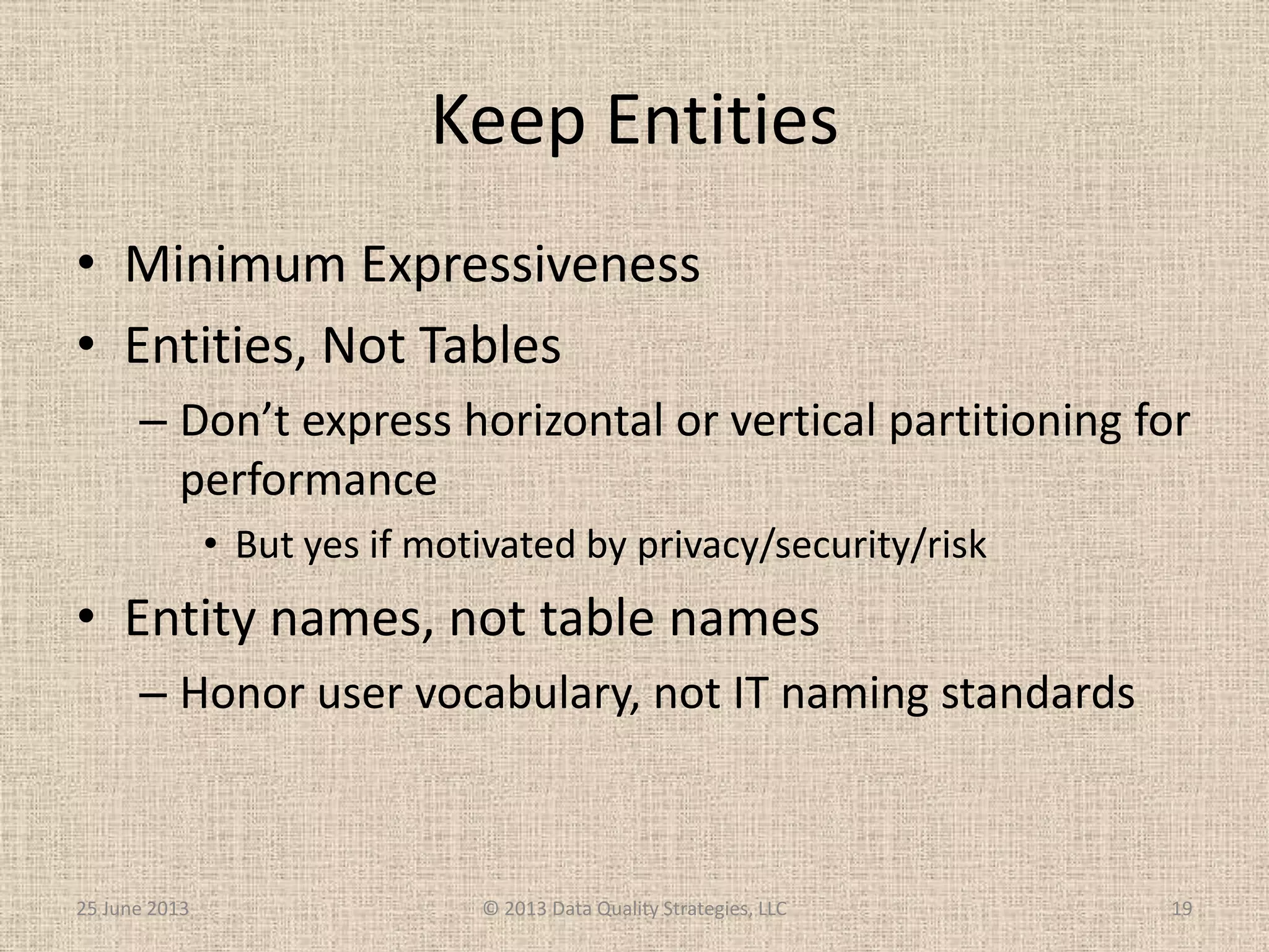 Keep Entities
• Minimum Expressiveness
• Entities, Not Tables
– Don’t express horizontal or vertical partitioning for
performance
• But yes if motivated by privacy/security/risk
• Entity names, not table names
– Honor user vocabulary, not IT naming standards
25 June 2013 © 2013 Data Quality Strategies, LLC 19
 