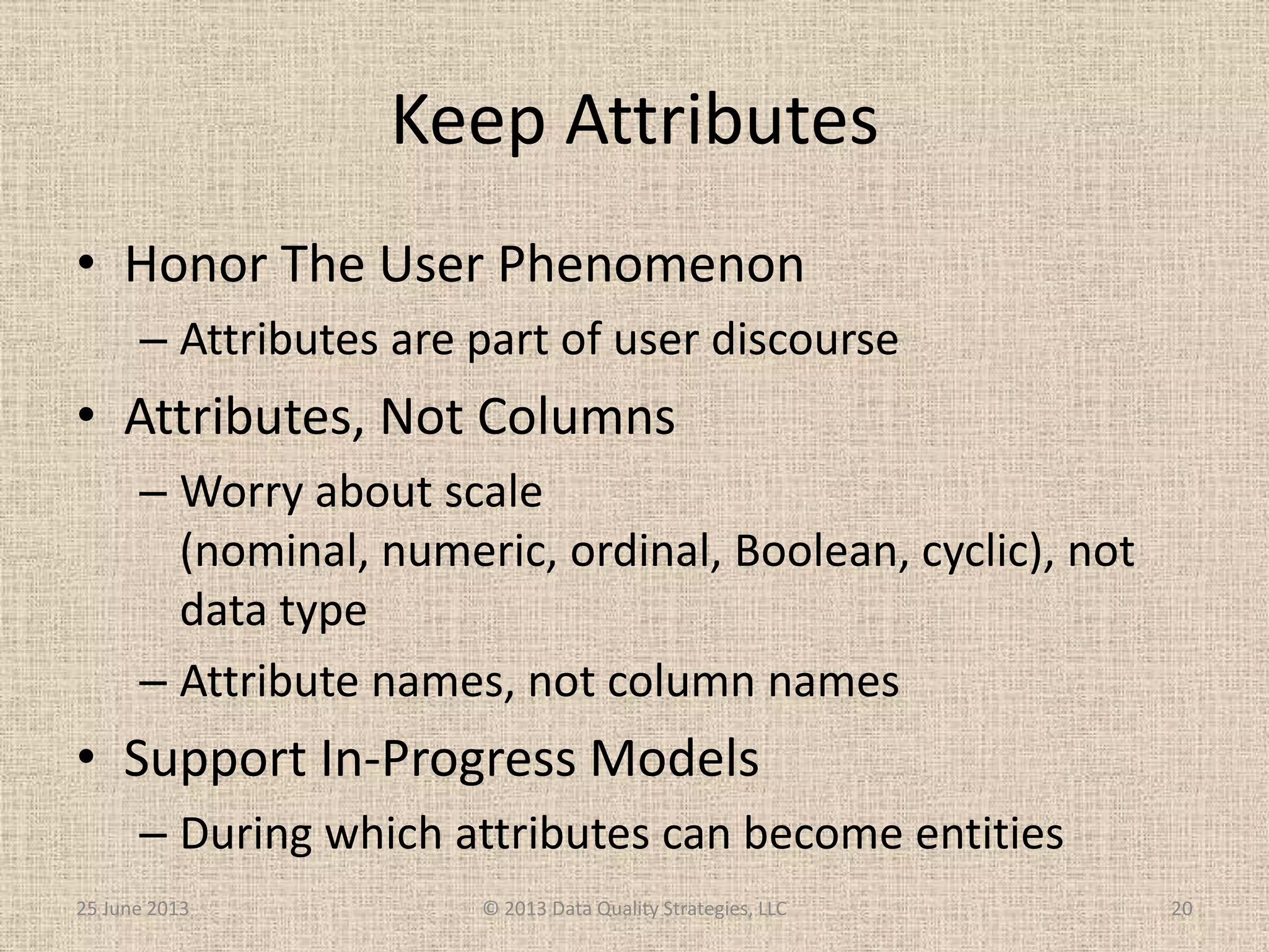 Keep Attributes
• Honor The User Phenomenon
– Attributes are part of user discourse
• Attributes, Not Columns
– Worry about scale
(nominal, numeric, ordinal, Boolean, cyclic), not
data type
– Attribute names, not column names
• Support In-Progress Models
– During which attributes can become entities
25 June 2013 © 2013 Data Quality Strategies, LLC 20
 