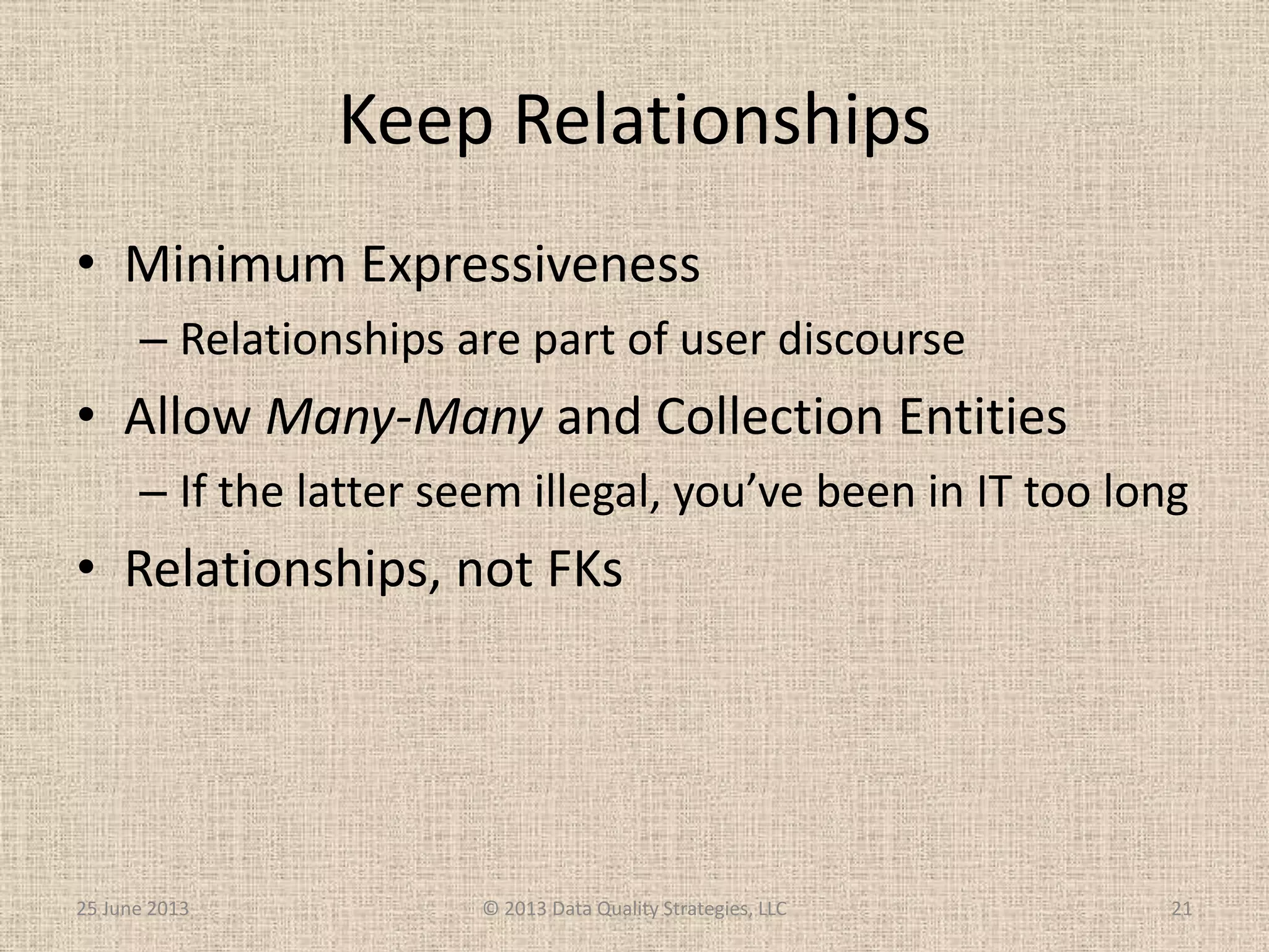 Keep Relationships
• Minimum Expressiveness
– Relationships are part of user discourse
• Allow Many-Many and Collection Entities
– If the latter seem illegal, you’ve been in IT too long
• Relationships, not FKs
25 June 2013 © 2013 Data Quality Strategies, LLC 21
 