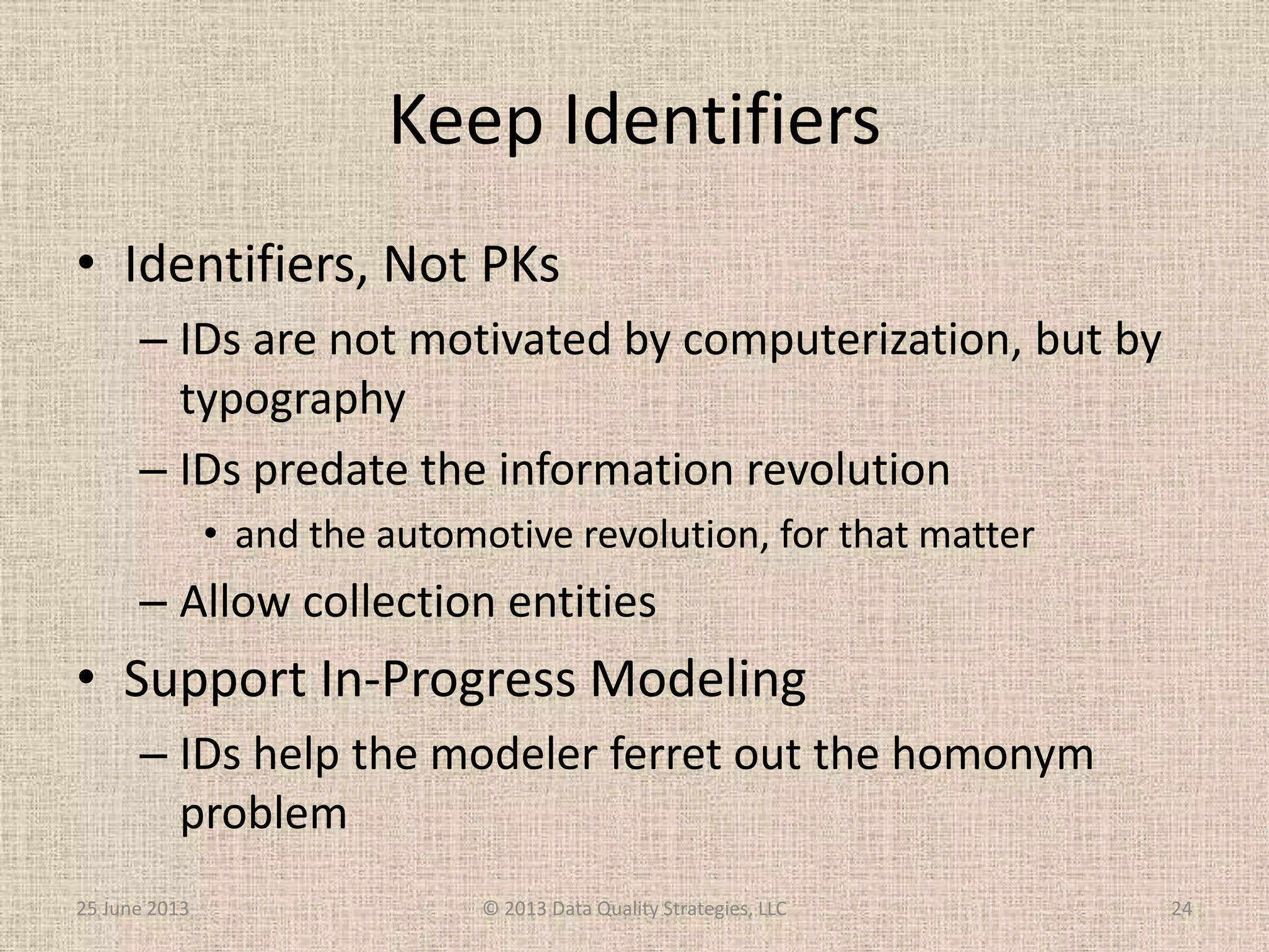 Keep Identifiers
• Identifiers, Not PKs
– IDs are not motivated by computerization, but by
typography
– IDs predate the information revolution
• and the automotive revolution, for that matter
– Allow collection entities
• Support In-Progress Modeling
– IDs help the modeler ferret out the homonym
problem
25 June 2013 © 2013 Data Quality Strategies, LLC 24
 