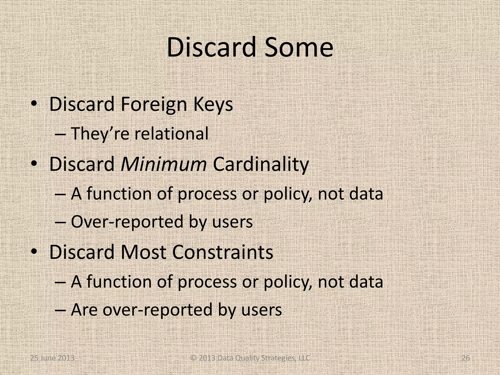 Discard Some
• Discard Foreign Keys
– They’re relational
• Discard Minimum Cardinality
– A function of process or policy, not data
– Over-reported by users
• Discard Most Constraints
– A function of process or policy, not data
– Are over-reported by users
25 June 2013 © 2013 Data Quality Strategies, LLC 26
 