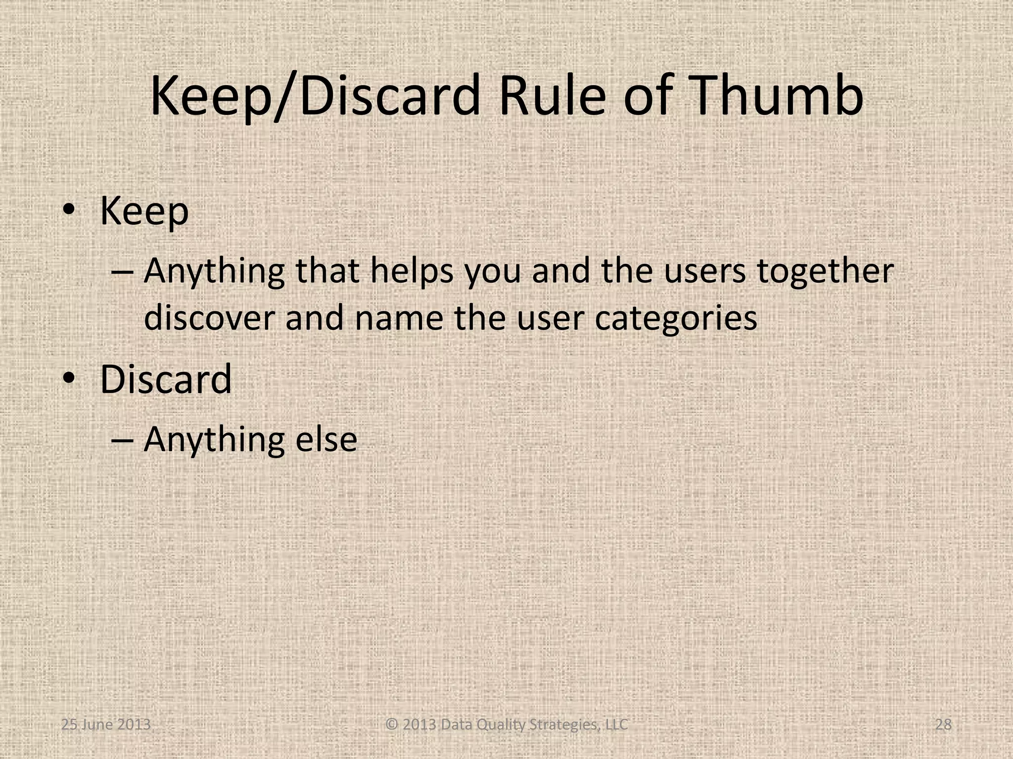 Keep/Discard Rule of Thumb
• Keep
– Anything that helps you and the users together
discover and name the user categories
• Discard
– Anything else
25 June 2013 © 2013 Data Quality Strategies, LLC 28
 
