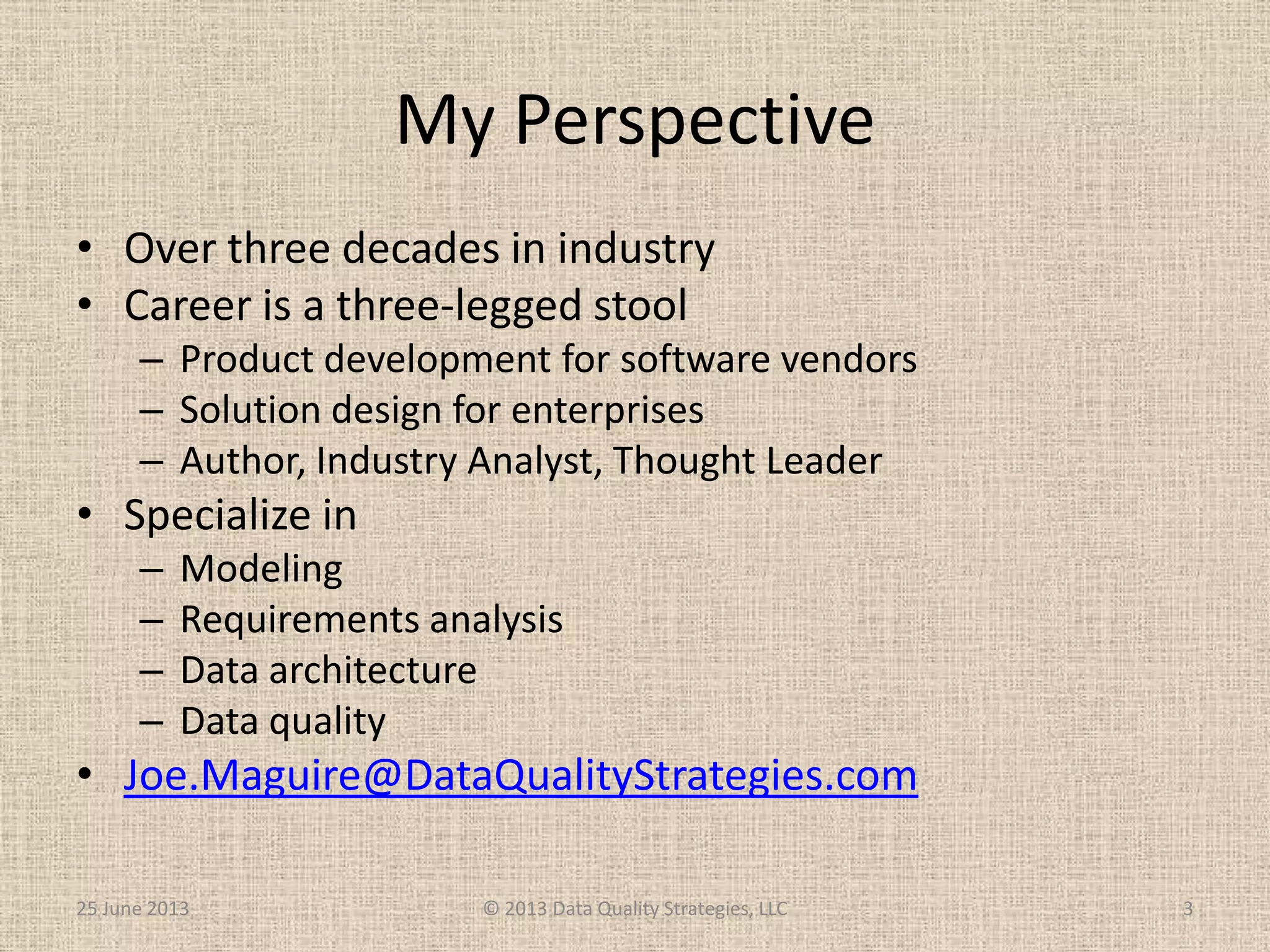 My Perspective
• Over three decades in industry
• Career is a three-legged stool
– Product development for software vendors
– Solution design for enterprises
– Author, Industry Analyst, Thought Leader
• Specialize in
– Modeling
– Requirements analysis
– Data architecture
– Data quality
• Joe.Maguire@DataQualityStrategies.com
25 June 2013 © 2013 Data Quality Strategies, LLC 3
 