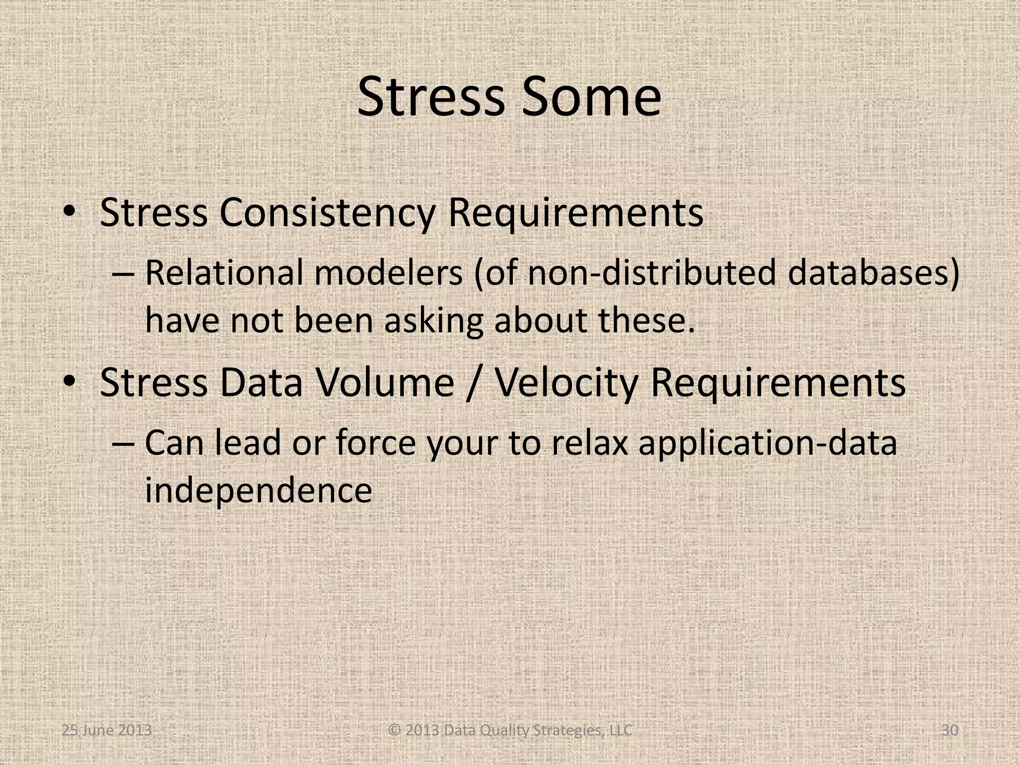 Stress Some
• Stress Consistency Requirements
– Relational modelers (of non-distributed databases)
have not been asking about these.
• Stress Data Volume / Velocity Requirements
– Can lead or force your to relax application-data
independence
25 June 2013 © 2013 Data Quality Strategies, LLC 30
 