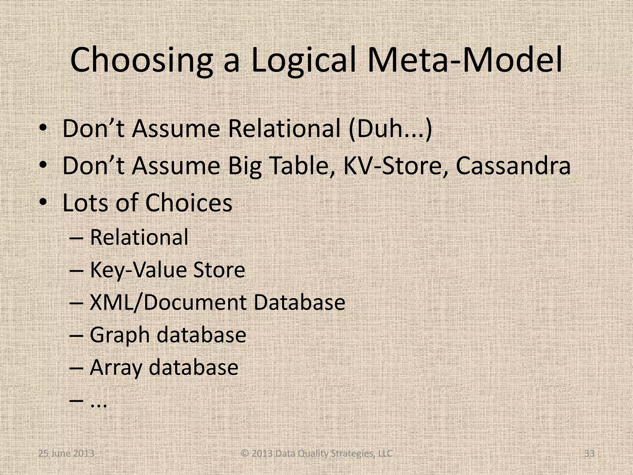 Choosing a Logical Meta-Model
• Don’t Assume Relational (Duh...)
• Don’t Assume Big Table, KV-Store, Cassandra
• Lots of Choices
– Relational
– Key-Value Store
– XML/Document Database
– Graph database
– Array database
– ...
25 June 2013 © 2013 Data Quality Strategies, LLC 33
 