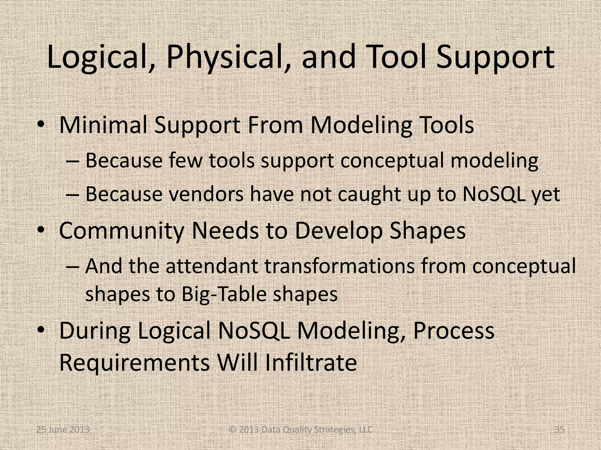 Logical, Physical, and Tool Support
• Minimal Support From Modeling Tools
– Because few tools support conceptual modeling
– Because vendors have not caught up to NoSQL yet
• Community Needs to Develop Shapes
– And the attendant transformations from conceptual
shapes to Big-Table shapes
• During Logical NoSQL Modeling, Process
Requirements Will Infiltrate
25 June 2013 © 2013 Data Quality Strategies, LLC 35
 