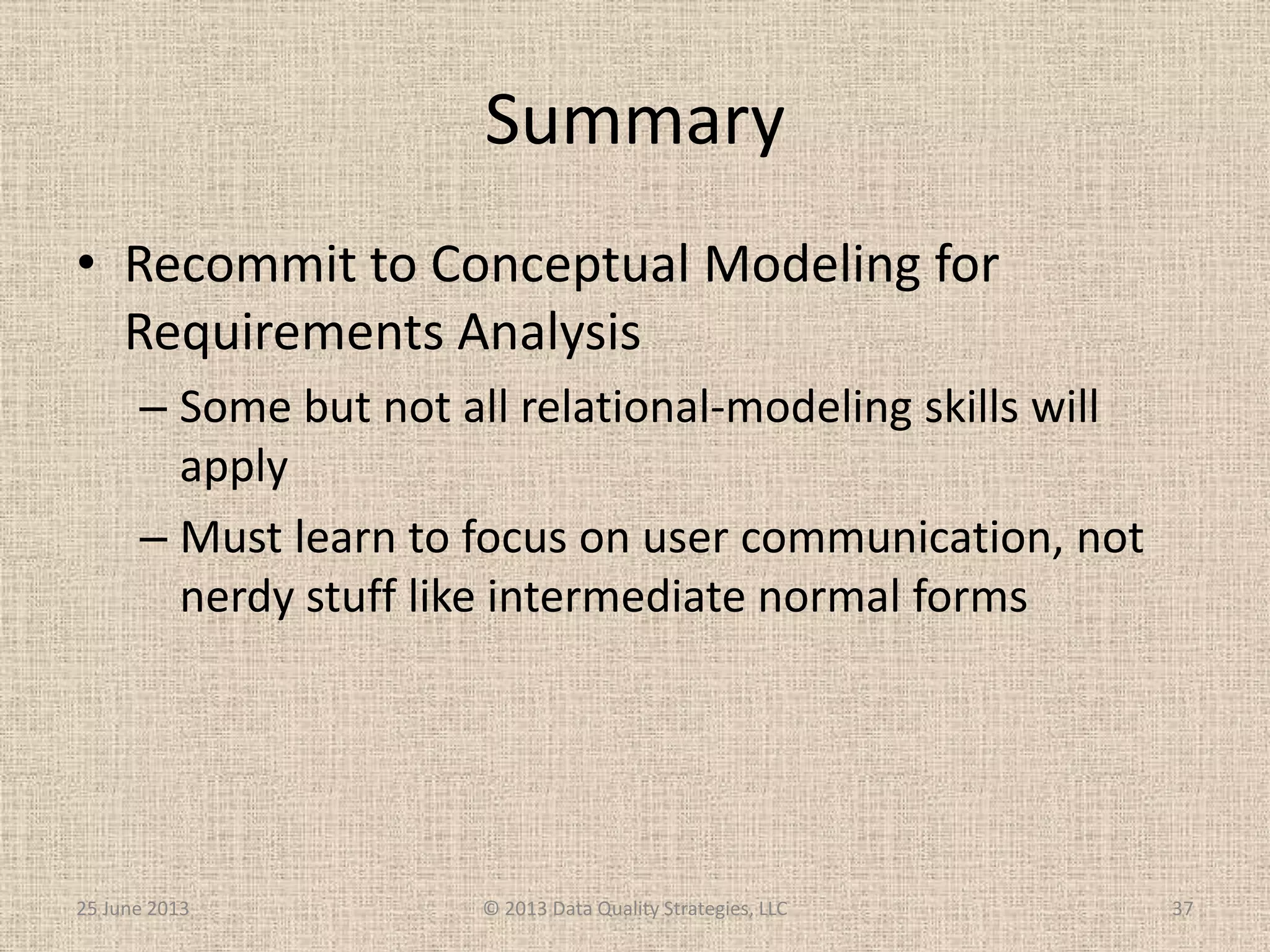 Summary
• Recommit to Conceptual Modeling for
Requirements Analysis
– Some but not all relational-modeling skills will
apply
– Must learn to focus on user communication, not
nerdy stuff like intermediate normal forms
25 June 2013 © 2013 Data Quality Strategies, LLC 37
 