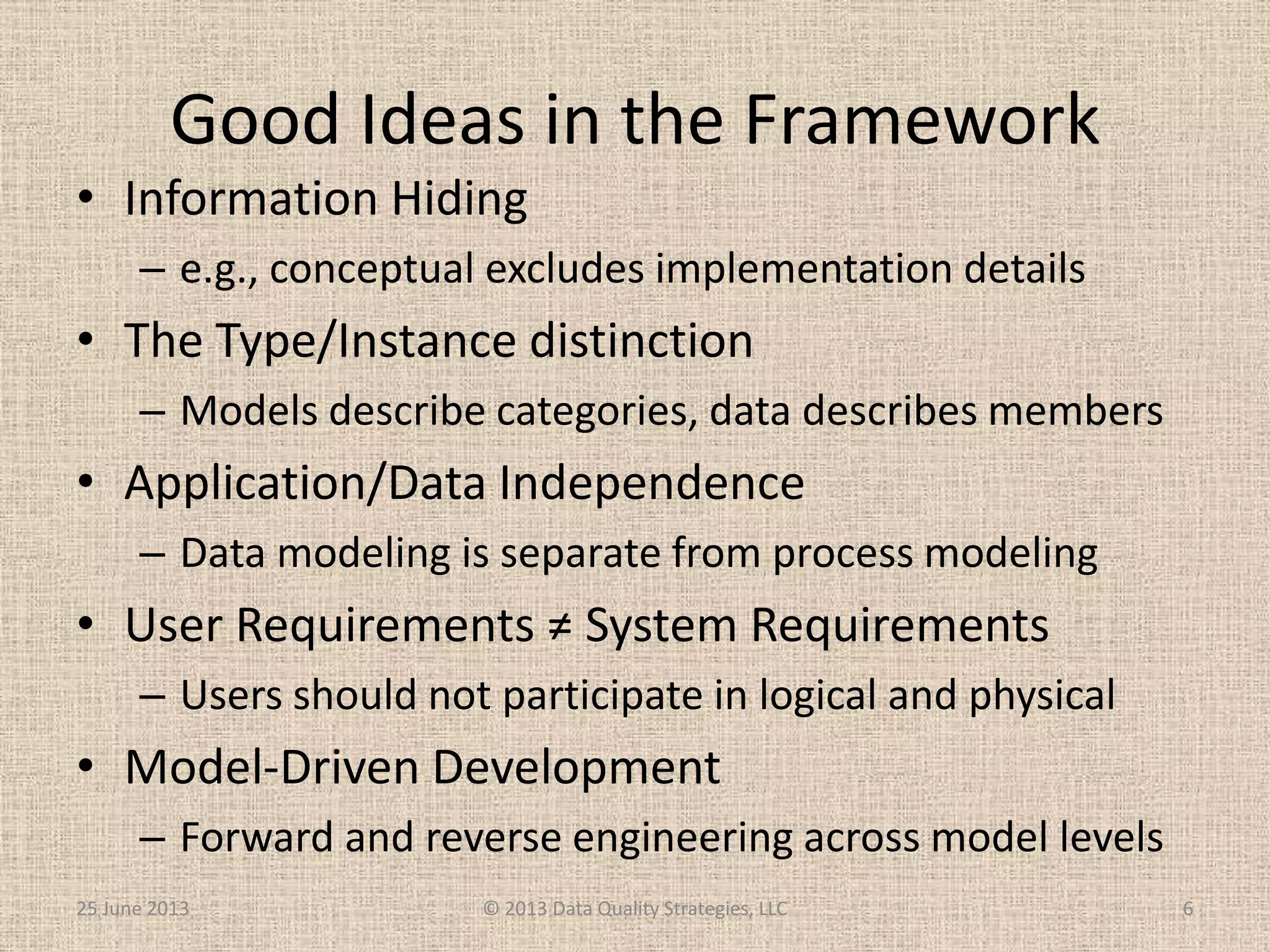 Good Ideas in the Framework
• Information Hiding
– e.g., conceptual excludes implementation details
• The Type/Instance distinction
– Models describe categories, data describes members
• Application/Data Independence
– Data modeling is separate from process modeling
• User Requirements ≠ System Requirements
– Users should not participate in logical and physical
• Model-Driven Development
– Forward and reverse engineering across model levels
25 June 2013 © 2013 Data Quality Strategies, LLC 6
 