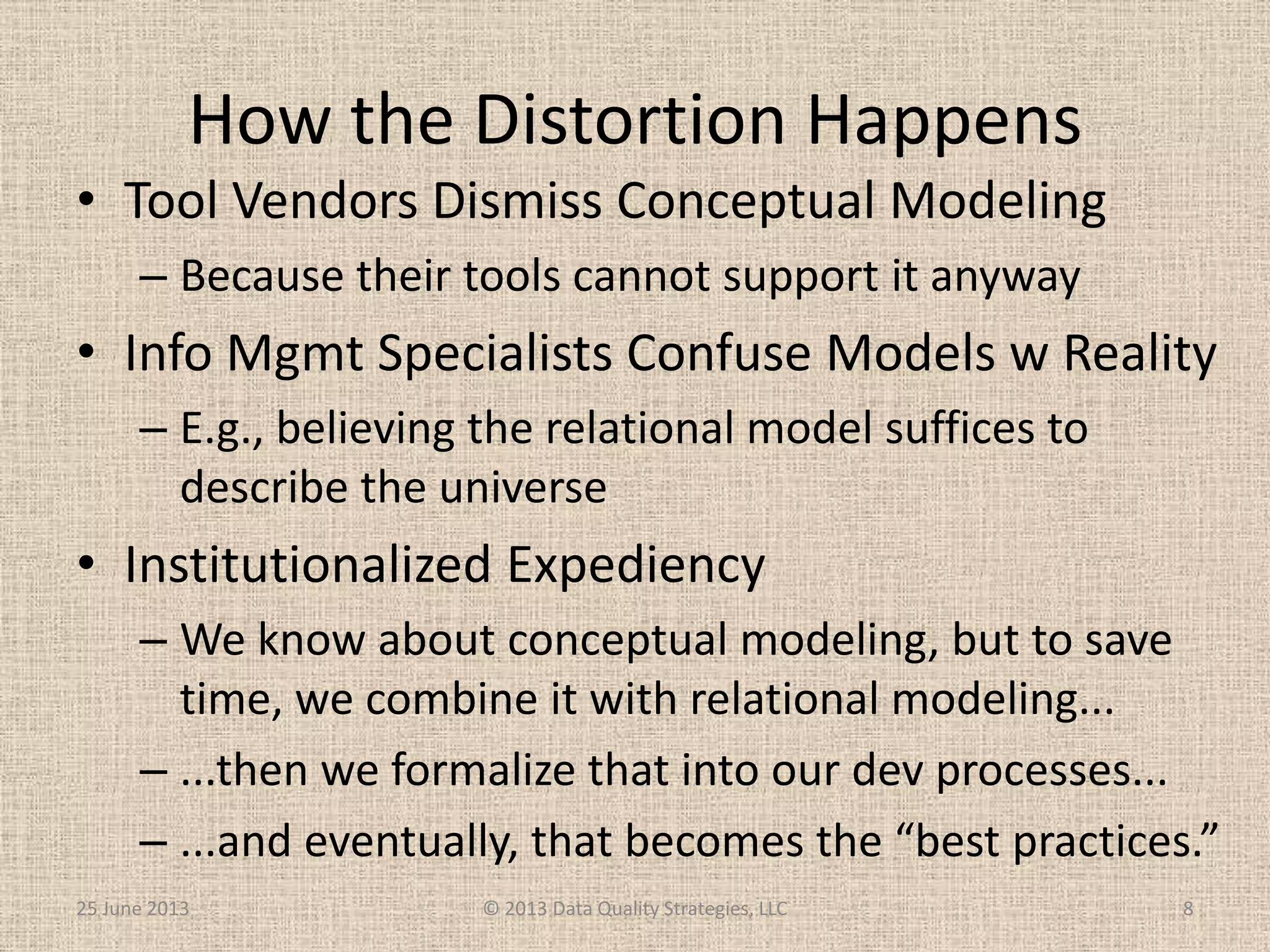 How the Distortion Happens
• Tool Vendors Dismiss Conceptual Modeling
– Because their tools cannot support it anyway
• Info Mgmt Specialists Confuse Models w Reality
– E.g., believing the relational model suffices to
describe the universe
• Institutionalized Expediency
– We know about conceptual modeling, but to save
time, we combine it with relational modeling...
– ...then we formalize that into our dev processes...
– ...and eventually, that becomes the “best practices.”
25 June 2013 © 2013 Data Quality Strategies, LLC 8
 