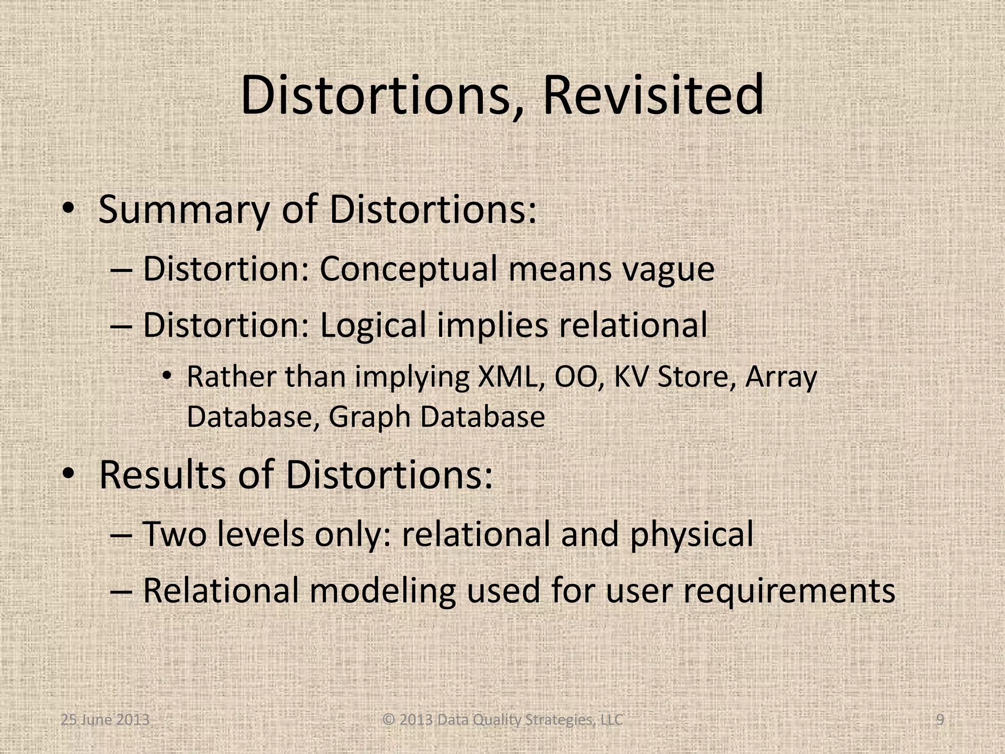 Distortions, Revisited
• Summary of Distortions:
– Distortion: Conceptual means vague
– Distortion: Logical implies relational
• Rather than implying XML, OO, KV Store, Array
Database, Graph Database
• Results of Distortions:
– Two levels only: relational and physical
– Relational modeling used for user requirements
25 June 2013 © 2013 Data Quality Strategies, LLC 9
 