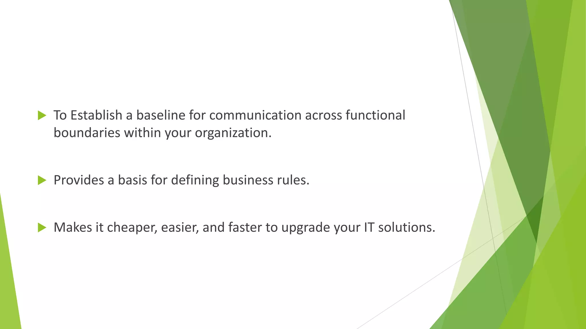  To Establish a baseline for communication across functional
boundaries within your organization.
 Provides a basis for defining business rules.
 Makes it cheaper, easier, and faster to upgrade your IT solutions.
 