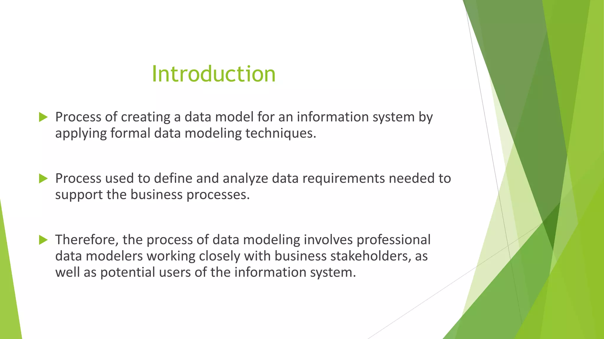 Introduction
 Process of creating a data model for an information system by
applying formal data modeling techniques.
 Process used to define and analyze data requirements needed to
support the business processes.
 Therefore, the process of data modeling involves professional
data modelers working closely with business stakeholders, as
well as potential users of the information system.
 