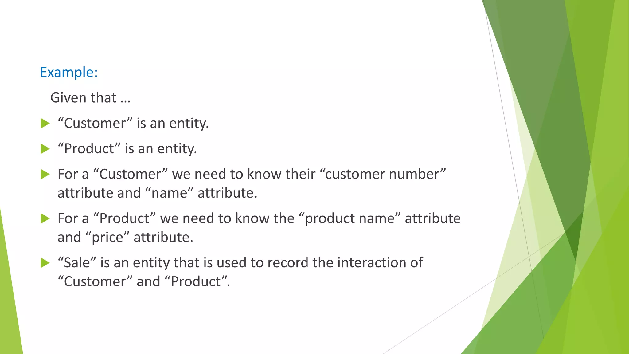 Example:
Given that …
 “Customer” is an entity.
 “Product” is an entity.
 For a “Customer” we need to know their “customer number”
attribute and “name” attribute.
 For a “Product” we need to know the “product name” attribute
and “price” attribute.
 “Sale” is an entity that is used to record the interaction of
“Customer” and “Product”.
 