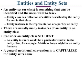 Entities and Entity Sets
• An entity set (or class) is something that can be
identified and the users want to track
– Entity class is a collection of entities described by the entity
format in that class
– Entity instance is the representation of a particular entity
• There are usually many instances of an entity in an
entity class
• Consider an entity class STUDENT
– An entity instance would be a particular student in the
entity class, for example, Matthew Jones might be an entity
instance
• A general notational convention is to CAPITALIZE
the entity set’s name
 