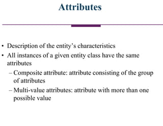 Attributes
• Description of the entity‟s characteristics
• All instances of a given entity class have the same
attributes
– Composite attribute: attribute consisting of the group
of attributes
– Multi-value attributes: attribute with more than one
possible value
 