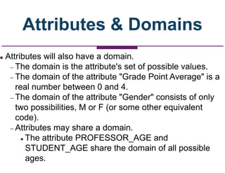 Attributes & Domains
 Attributes will also have a domain.
– The domain is the attribute's set of possible values.
– The domain of the attribute "Grade Point Average" is a
real number between 0 and 4.
– The domain of the attribute "Gender" consists of only
two possibilities, M or F (or some other equivalent
code).
– Attributes may share a domain.
 The attribute PROFESSOR_AGE and
STUDENT_AGE share the domain of all possible
ages.
 