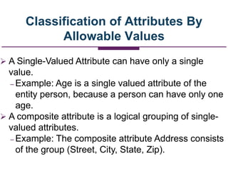 Classification of Attributes By
Allowable Values
 A Single-Valued Attribute can have only a single
value.
– Example: Age is a single valued attribute of the
entity person, because a person can have only one
age.
 A composite attribute is a logical grouping of single-
valued attributes.
– Example: The composite attribute Address consists
of the group (Street, City, State, Zip).
 
