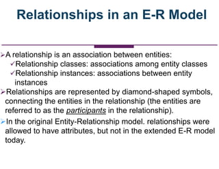 Relationships in an E-R Model
A relationship is an association between entities:
Relationship classes: associations among entity classes
Relationship instances: associations between entity
instances
Relationships are represented by diamond-shaped symbols,
connecting the entities in the relationship (the entities are
referred to as the participants in the relationship).
In the original Entity-Relationship model. relationships were
allowed to have attributes, but not in the extended E-R model
today.
 
