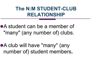 The N:M STUDENT-CLUB
RELATIONSHIP
A student can be a member of
"many" (any number of) clubs.
A club will have "many" (any
number of) student members.
 
