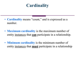 Cardinality
• Cardinality means “count,” and is expressed as a
number.
• Maximum cardinality is the maximum number of
entity instances that can participate in a relationship.
• Minimum cardinality is the minimum number of
entity instances that must participate in a relationship
 