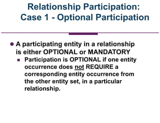 Relationship Participation:
Case 1 - Optional Participation
 A participating entity in a relationship
is either OPTIONAL or MANDATORY
 Participation is OPTIONAL if one entity
occurrence does not REQUIRE a
corresponding entity occurrence from
the other entity set, in a particular
relationship.
 