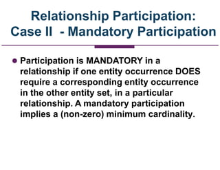 Relationship Participation:
Case II - Mandatory Participation
 Participation is MANDATORY in a
relationship if one entity occurrence DOES
require a corresponding entity occurrence
in the other entity set, in a particular
relationship. A mandatory participation
implies a (non-zero) minimum cardinality.
 