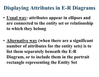 Displaying Attributes in E-R Diagrams
• Usual way: attributes appear in ellipses and
are connected to the entity set or relationship
to which they belong
• Alternative way (when there are a significant
number of attributes for the entity sets) is to
list them separately beneath the E-R
Diagram, or to include them in the portrait
rectangle representing the Entity Set
 