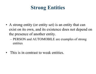 Strong Entities
• A strong entity (or entity set) is an entity that can
exist on its own, and its existence does not depend on
the presence of another entity.
– PERSON and AUTOMOBILE are examples of strong
entities
• This is in contrast to weak entities.
 