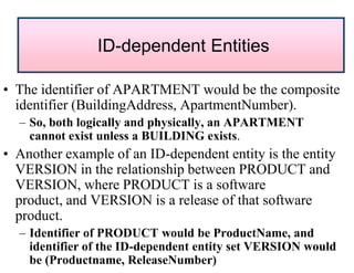 • The identifier of APARTMENT would be the composite
identifier (BuildingAddress, ApartmentNumber).
– So, both logically and physically, an APARTMENT
cannot exist unless a BUILDING exists.
• Another example of an ID-dependent entity is the entity
VERSION in the relationship between PRODUCT and
VERSION, where PRODUCT is a software
product, and VERSION is a release of that software
product.
– Identifier of PRODUCT would be ProductName, and
identifier of the ID-dependent entity set VERSION would
be (Productname, ReleaseNumber)
ID-dependent Entities
 