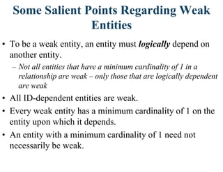 Some Salient Points Regarding Weak
Entities
• To be a weak entity, an entity must logically depend on
another entity.
– Not all entities that have a minimum cardinality of 1 in a
relationship are weak – only those that are logically dependent
are weak
• All ID-dependent entities are weak.
• Every weak entity has a minimum cardinality of 1 on the
entity upon which it depends.
• An entity with a minimum cardinality of 1 need not
necessarily be weak.
 
