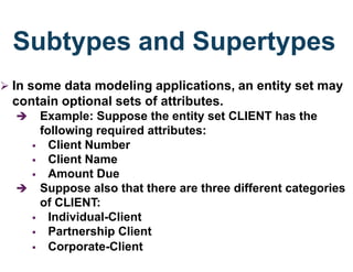 Subtypes and Supertypes
 In some data modeling applications, an entity set may
contain optional sets of attributes.
 Example: Suppose the entity set CLIENT has the
following required attributes:
 Client Number
 Client Name
 Amount Due
 Suppose also that there are three different categories
of CLIENT:
 Individual-Client
 Partnership Client
 Corporate-Client
 