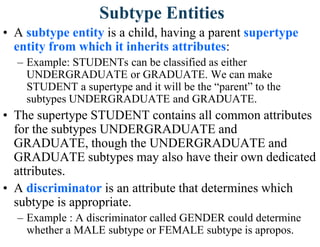 Subtype Entities
• A subtype entity is a child, having a parent supertype
entity from which it inherits attributes:
– Example: STUDENTs can be classified as either
UNDERGRADUATE or GRADUATE. We can make
STUDENT a supertype and it will be the “parent” to the
subtypes UNDERGRADUATE and GRADUATE.
• The supertype STUDENT contains all common attributes
for the subtypes UNDERGRADUATE and
GRADUATE, though the UNDERGRADUATE and
GRADUATE subtypes may also have their own dedicated
attributes.
• A discriminator is an attribute that determines which
subtype is appropriate.
– Example : A discriminator called GENDER could determine
whether a MALE subtype or FEMALE subtype is apropos.
 