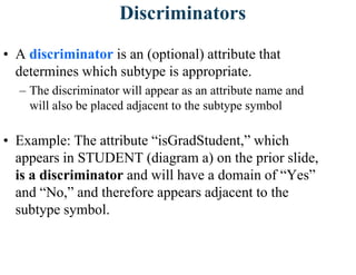 Discriminators
• A discriminator is an (optional) attribute that
determines which subtype is appropriate.
– The discriminator will appear as an attribute name and
will also be placed adjacent to the subtype symbol
• Example: The attribute “isGradStudent,” which
appears in STUDENT (diagram a) on the prior slide,
is a discriminator and will have a domain of “Yes”
and “No,” and therefore appears adjacent to the
subtype symbol.
 