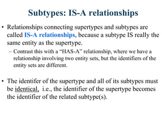 Subtypes: IS-A relationships
• Relationships connecting supertypes and subtypes are
called IS-A relationships, because a subtype IS really the
same entity as the supertype.
– Contrast this with a “HAS-A” relationship, where we have a
relationship involving two entity sets, but the identifiers of the
entity sets are different.
• The identifer of the supertype and all of its subtypes must
be identical, i.e., the identifier of the supertype becomes
the identifier of the related subtype(s).
 