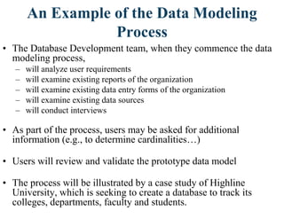 An Example of the Data Modeling
Process
• The Database Development team, when they commence the data
modeling process,
– will analyze user requirements
– will examine existing reports of the organization
– will examine existing data entry forms of the organization
– will examine existing data sources
– will conduct interviews
• As part of the process, users may be asked for additional
information (e.g., to determine cardinalities…)
• Users will review and validate the prototype data model
• The process will be illustrated by a case study of Highline
University, which is seeking to create a database to track its
colleges, departments, faculty and students.
 