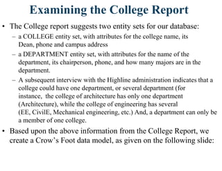 Examining the College Report
• The College report suggests two entity sets for our database:
– a COLLEGE entity set, with attributes for the college name, its
Dean, phone and campus address
– a DEPARTMENT entity set, with attributes for the name of the
department, its chairperson, phone, and how many majors are in the
department.
– A subsequent interview with the Highline administration indicates that a
college could have one department, or several department (for
instance, the college of architecture has only one department
(Architecture), while the college of engineering has several
(EE, CivilE, Mechanical engineering, etc.) And, a department can only be
a member of one college.
• Based upon the above information from the College Report, we
create a Crow‟s Foot data model, as given on the following slide:
 