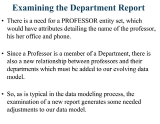 Examining the Department Report
• There is a need for a PROFESSOR entity set, which
would have attributes detailing the name of the professor,
his her office and phone.
• Since a Professor is a member of a Department, there is
also a new relationship between professors and their
departments which must be added to our evolving data
model.
• So, as is typical in the data modeling process, the
examination of a new report generates some needed
adjustments to our data model.
 